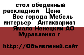 стол обеденный раскладной › Цена ­ 10 000 - Все города Мебель, интерьер » Антиквариат   . Ямало-Ненецкий АО,Муравленко г.